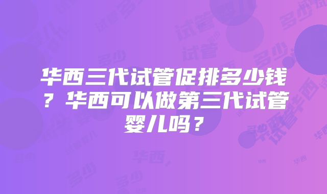 华西三代试管促排多少钱？华西可以做第三代试管婴儿吗？
