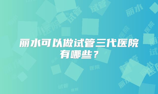 丽水可以做试管三代医院有哪些？