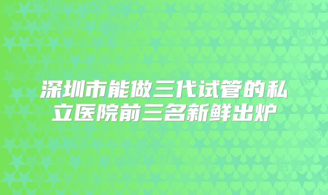 深圳市能做三代试管的私立医院前三名新鲜出炉