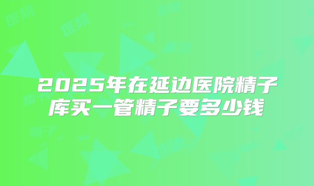 2025年在延边医院精子库买一管精子要多少钱