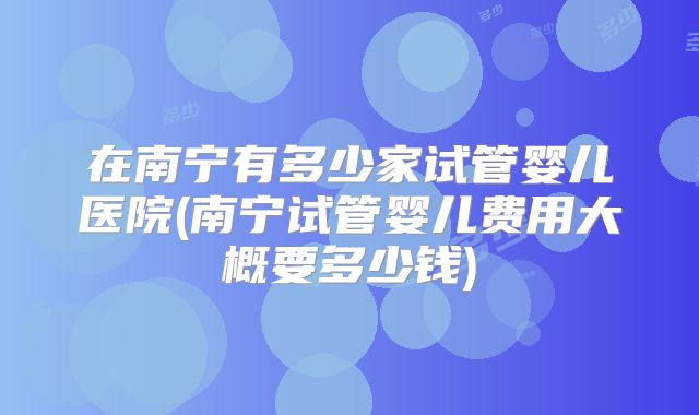 在南宁有多少家试管婴儿医院(南宁试管婴儿费用大概要多少钱)