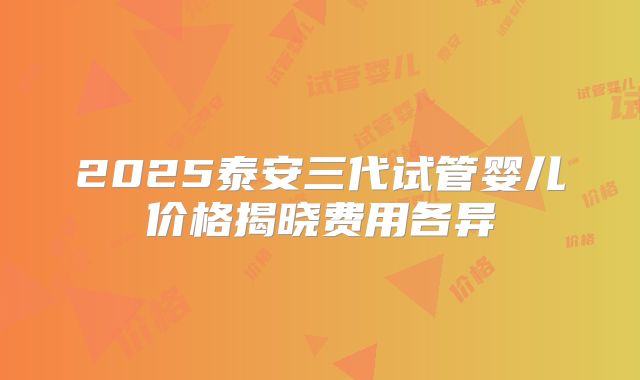 2025泰安三代试管婴儿价格揭晓费用各异