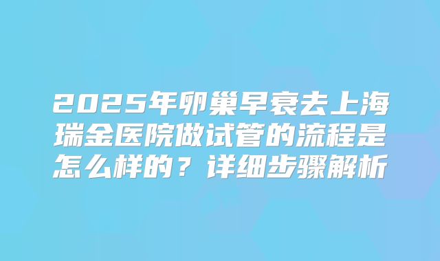 2025年卵巢早衰去上海瑞金医院做试管的流程是怎么样的?详细步骤解析