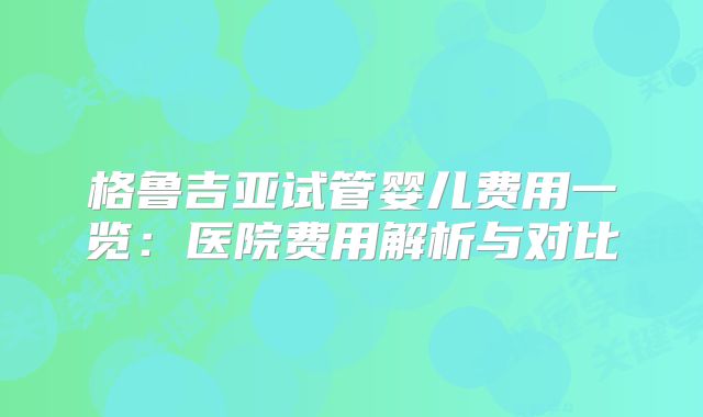 格鲁吉亚试管婴儿费用一览：医院费用解析与对比