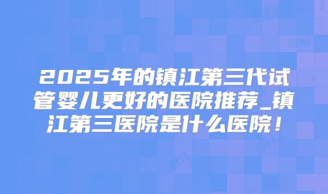 2025年的镇江第三代试管婴儿更好的医院推荐_镇江第三医院是什么医院！