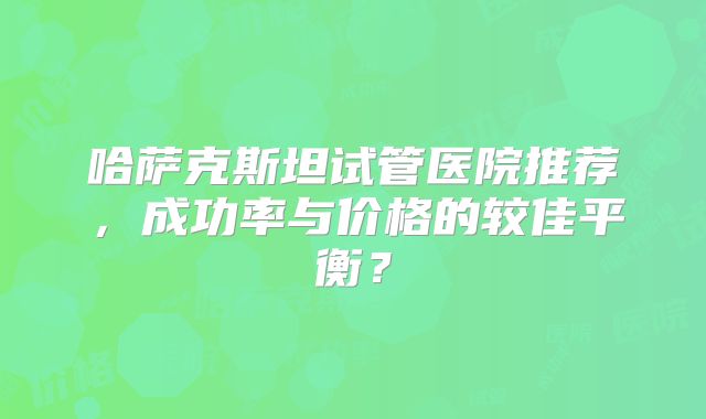 哈萨克斯坦试管医院推荐，成功率与价格的较佳平衡？
