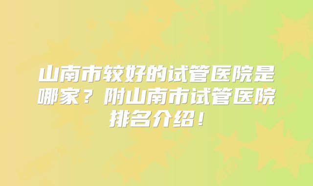 山南市较好的试管医院是哪家?附山南市试管医院排名介绍!
