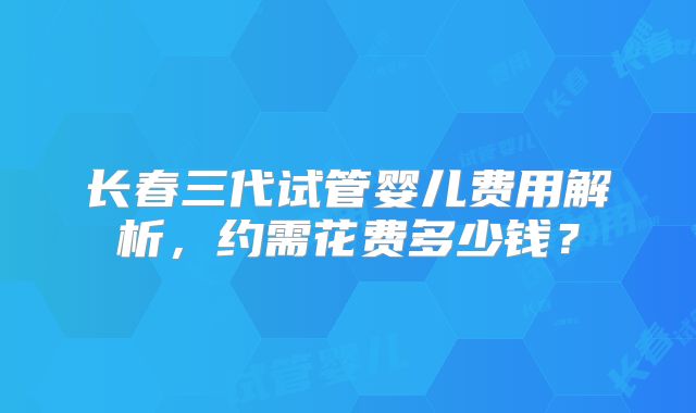 长春三代试管婴儿费用解析，约需花费多少钱？