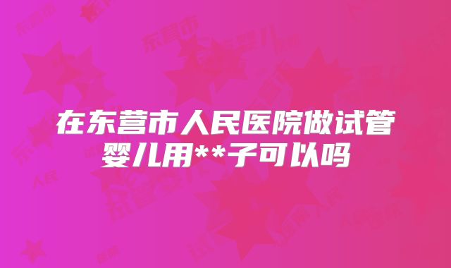 在东营市人民医院做试管婴儿用**子可以吗