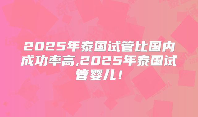 2025年泰国试管比国内成功率高,2025年泰国试管婴儿！