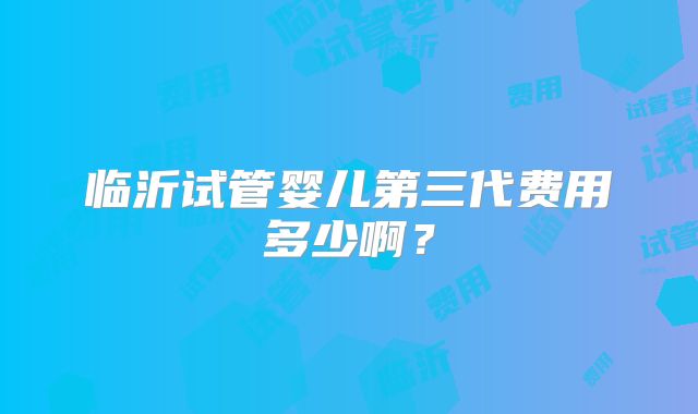 临沂试管婴儿第三代费用多少啊？