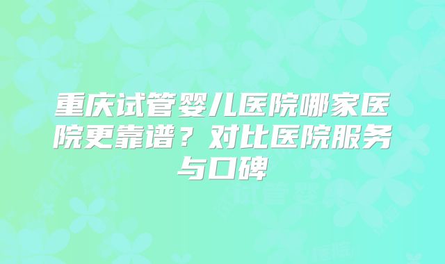 重庆试管婴儿医院哪家医院更靠谱？对比医院服务与口碑