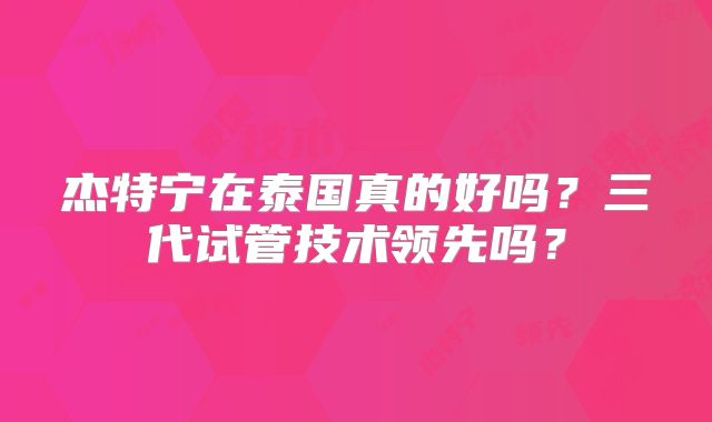 杰特宁在泰国真的好吗？三代试管技术领先吗？
