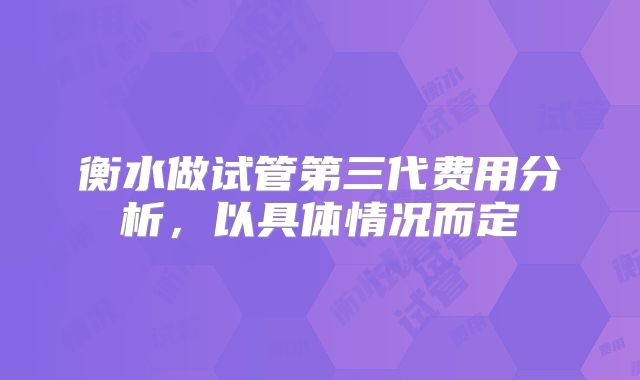 衡水做试管第三代费用分析，以具体情况而定