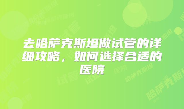 去哈萨克斯坦做试管的详细攻略,如何选择合适的医院