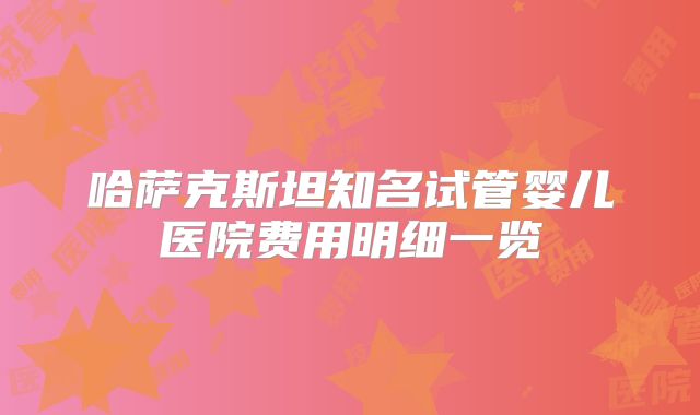 哈萨克斯坦知名试管婴儿医院费用明细一览