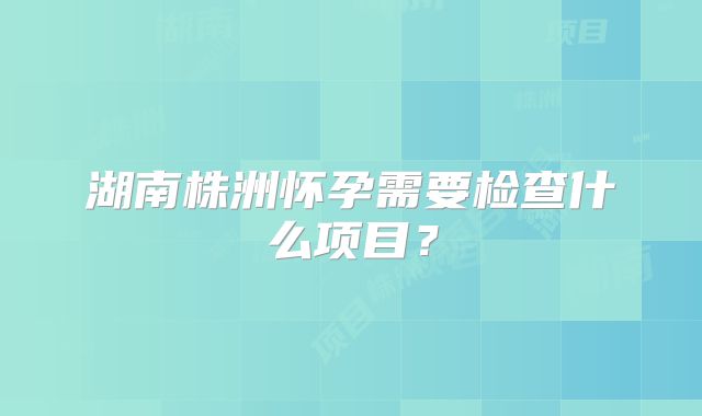 湖南株洲怀孕需要检查什么项目？
