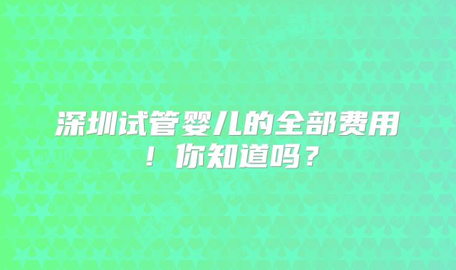 深圳试管婴儿的全部费用！你知道吗？