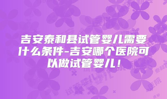 吉安泰和县试管婴儿需要什么条件-吉安哪个医院可以做试管婴儿！