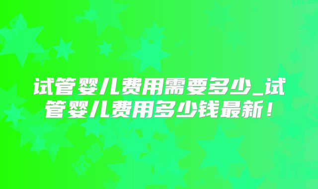 试管婴儿费用需要多少_试管婴儿费用多少钱最新!