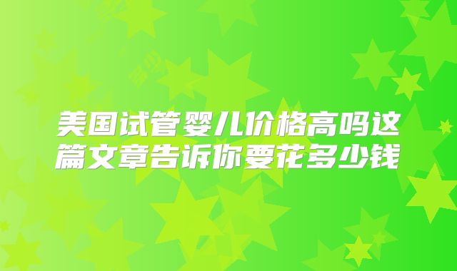 美国试管婴儿价格高吗这篇文章告诉你要花多少钱
