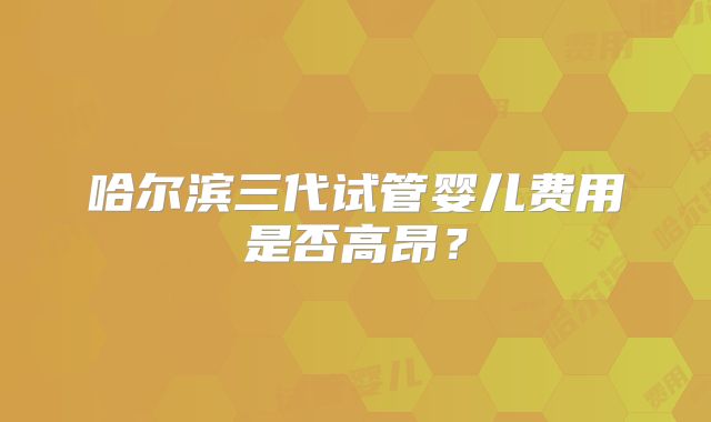 哈尔滨三代试管婴儿费用是否高昂？