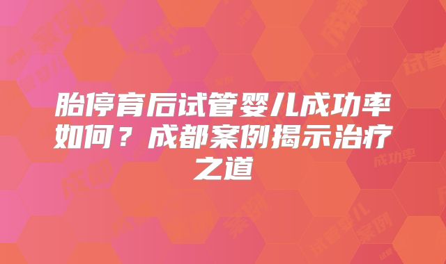 胎停育后试管婴儿成功率如何？成都案例揭示治疗之道