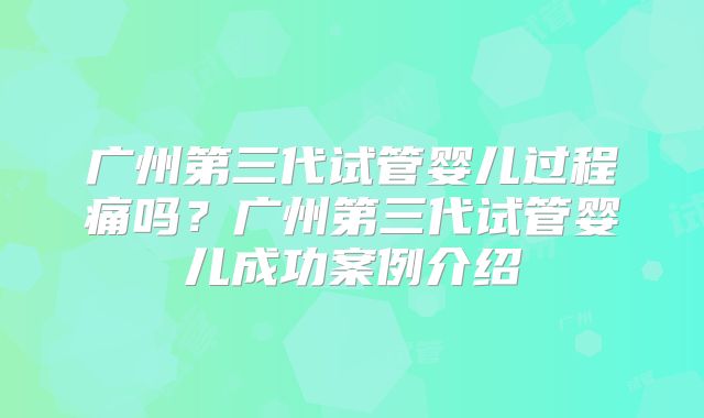 广州第三代试管婴儿过程痛吗？广州第三代试管婴儿成功案例介绍