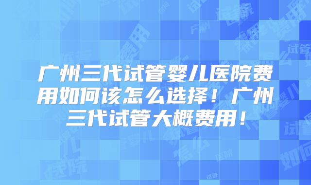 广州三代试管婴儿医院费用如何该怎么选择！广州三代试管大概费用！