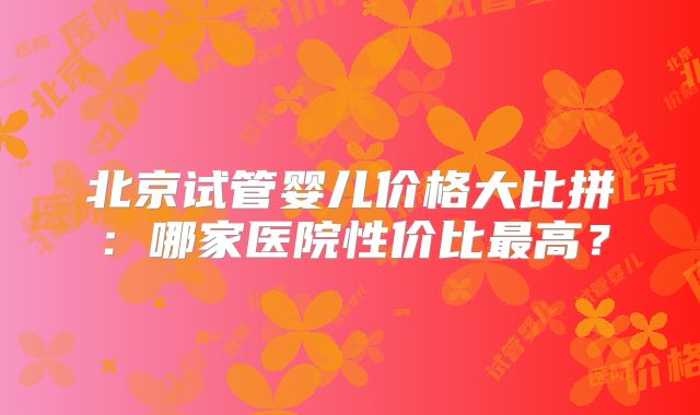 北京试管婴儿价格大比拼：哪家医院性价比最高？