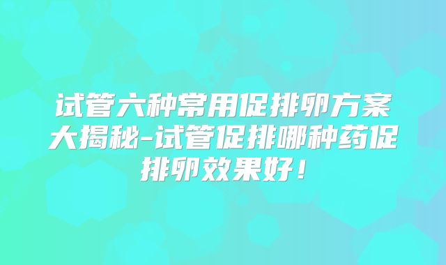 试管六种常用促排卵方案大揭秘-试管促排哪种药促排卵效果好！