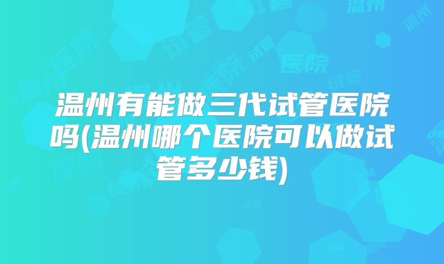 温州有能做三代试管医院吗(温州哪个医院可以做试管多少钱)