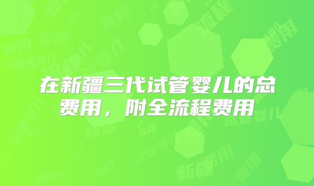 在新疆三代试管婴儿的总费用，附全流程费用
