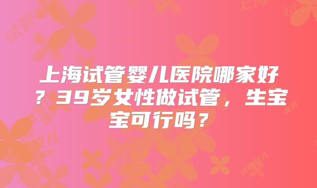上海试管婴儿医院哪家好？39岁女性做试管，生宝宝可行吗？