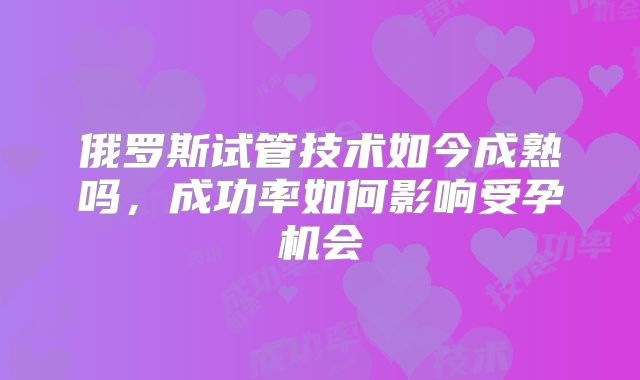 俄罗斯试管技术如今成熟吗,成功率如何影响受孕机会
