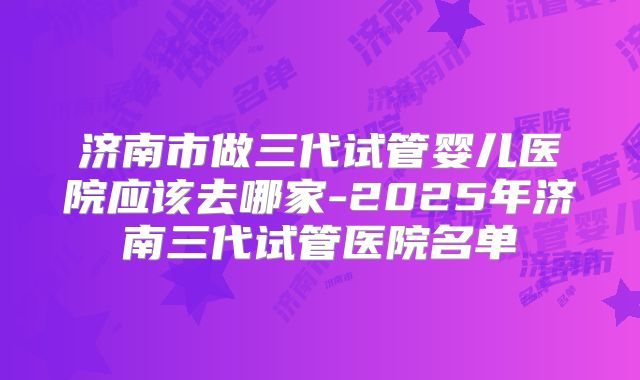 济南市做三代试管婴儿医院应该去哪家-2025年济南三代试管医院名单