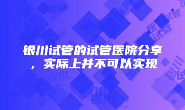 银川试管的试管医院分享，实际上并不可以实现