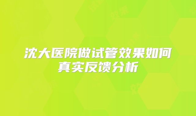 沈大医院做试管效果如何真实反馈分析
