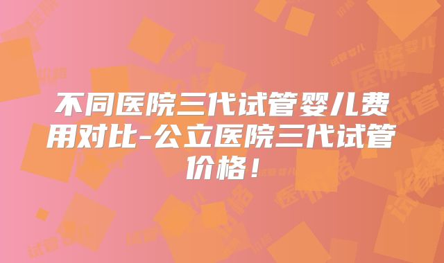不同医院三代试管婴儿费用对比-公立医院三代试管价格!