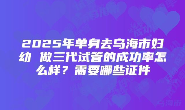 2025年单身去乌海市妇幼 做三代试管的成功率怎么样?需要哪些证件