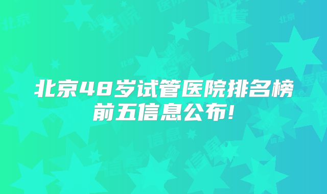 北京48岁试管医院排名榜前五信息公布!