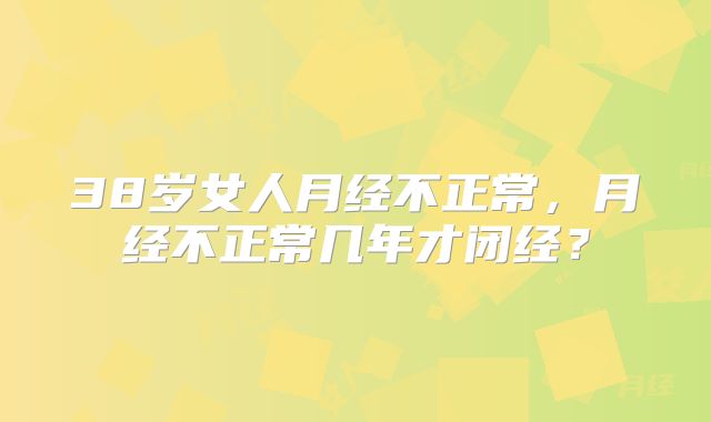 38岁女人月经不正常,月经不正常几年才闭经?