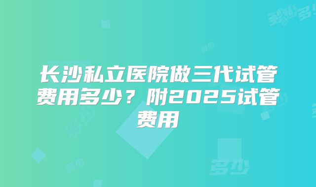 长沙私立医院做三代试管费用多少?附2025试管费用