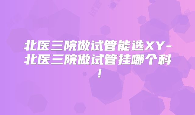 北医三院做试管能选XY-北医三院做试管挂哪个科！
