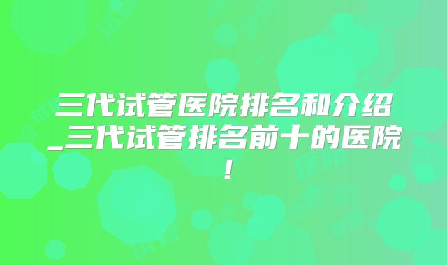 三代试管医院排名和介绍_三代试管排名前十的医院！