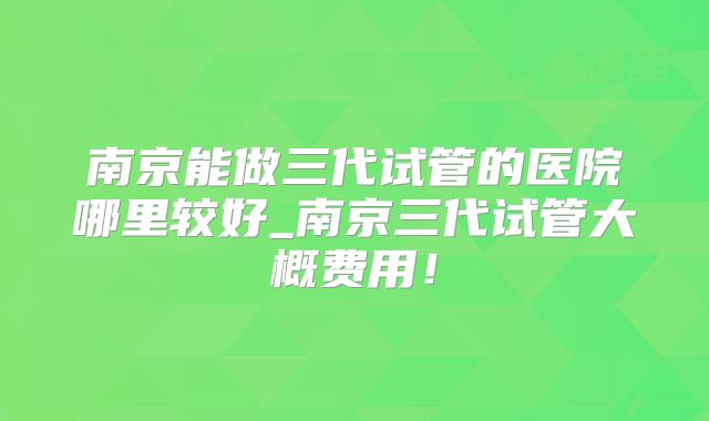 南京能做三代试管的医院哪里较好_南京三代试管大概费用！