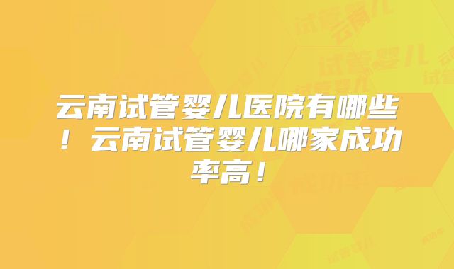 云南试管婴儿医院有哪些！云南试管婴儿哪家成功率高！