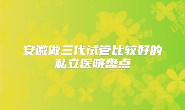 安徽做三代试管比较好的私立医院盘点