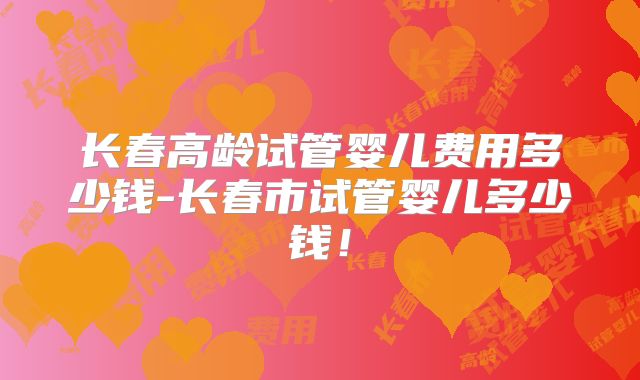 长春高龄试管婴儿费用多少钱-长春市试管婴儿多少钱！