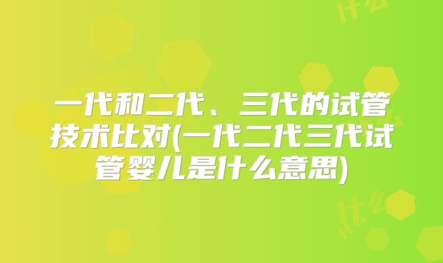 一代和二代、三代的试管技术比对(一代二代三代试管婴儿是什么意思)